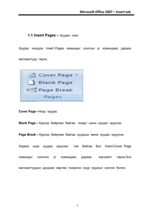 Microsoft Office 2007 – Insert tab




     1.1 Insert Pages – Хуудас нээх


Хуудас нээхдээ Insert Pages командыг сонгоно уг командаас дараах


жагсаалтууд гарна.




Cover Page –Нүүр хуудас


Blank Page – Курсор байрлаж байгаа газарт шинэ хуудас оруулах


Page Break – Курсор байрлаж байгаа хуудсын өмнө хуудас оруулна.


Хэрвээ   нүүр   хуудас        оруулах   гэж      байгаа   бол   Insert-Cover Page


командыг   сонгоно       уг     командаас        дараах     жагсаалт    гарна.Энэ


жагсаалтуудын дундаас өөртөө тохирсон нүүр хуудсыг сонгож болно.




                                            1
 