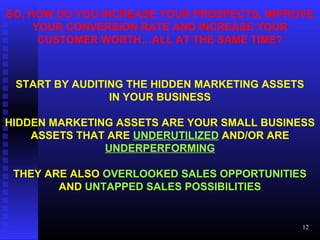 SO, HOW DO YOU INCREASE YOUR PROSPECTS, IMPROVE
YOUR CONVERSION RATE AND INCREASE YOUR
CUSTOMER WORTH…ALL AT THE SAME TIME?
START BY AUDITING THE HIDDEN MARKETING ASSETS
IN YOUR BUSINESS
HIDDEN MARKETING ASSETS ARE YOUR SMALL BUSINESS
ASSETS THAT ARE UNDERUTILIZED AND/OR ARE
UNDERPERFORMING
THEY ARE ALSO OVERLOOKED SALES OPPORTUNITIES
AND UNTAPPED SALES POSSIBILITIES
12
 