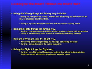 Looking for the RIGHT THINGS the RIGHT WAY
• Doing the Wrong things the Wrong way includes
* Paying for an expensive “vanity” website and Not having any SEO done on the
site, so prospects could find them.
* Going to a poorly attended tradeshow with an amateur looking booth.
• Doing the Right things the Wrong way.
* Having a customer-focused website without a way to capture their information.
* Going to a networking event, without a compelling marketing message.
• Doing the Wrong things the Right way.
* Not having a marketing strategy but having a compelling brochure
* Having a compelling ad in the wrong magazine.
• Doing the Right things the Right way.
* Having a core Marketing Message and putting it on all marketing materials.
* Capturing e-mail addresses by giving out a special report.
3
 