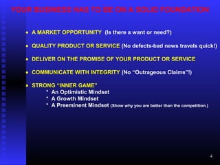 YOUR BUSINESS HAS TO BE ON A SOLID FOUNDATION
• A MARKET OPPORTUNITY (Is there a want or need?)
• QUALITY PRODUCT OR SERVICE (No defects-bad news travels quick!)
• DELIVER ON THE PROMISE OF YOUR PRODUCT OR SERVICE
• COMMUNICATE WITH INTEGRITY (No “Outrageous Claims”!)
• STRONG “INNER GAME”
* An Optimistic Mindset
* A Growth Mindset
* A Preeminent Mindset (Show why you are better than the competition.)
4
 