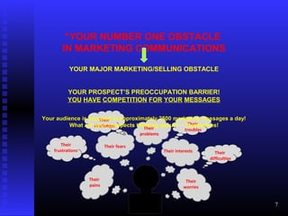 Their
pains
Their fears
Their
worries
Their
problems
Their interests
Their
frustrations
Their
challenges Their
troubles
Their
difficulties
“YOUR NUMBER ONE OBSTACLE
IN MARKETING COMMUNICATIONS
YOUR MAJOR MARKETING/SELLING OBSTACLE
YOUR PROSPECT’S PREOCCUPATION BARRIER!
YOU HAVE COMPETITION FOR YOUR MESSAGES
Your audience is exposed to approximately 2500 marketing messages a day!
What are your prospects thinking about? – Themselves!
7
 