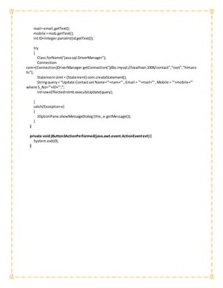 mail=email.getText();
mobile =mob.getText();
intID=Integer.parseInt(id.getText());
try
{
Class.forName("java.sql.DriverManager");
Connection
com=(Connection)DriverManager.getConnection("jdbc:mysql://localhost:3306/contact","root","himans
hi");
Statementstmt= (Statement) com.createStatement();
Stringquery= "Update Contactset Name='"+nam+"', Email = '"+mail+"', Mobile = '"+mobile+"'
where S_No='"+ID+"';";
introwsEffected=stmt.executeUpdate(query);
}
catch(Exceptione)
{
JOptionPane.showMessageDialog(this,e.getMessage());
}
}
private void jButton3ActionPerformed(java.awt.event.ActionEventevt) {
System.exit(0);
}
 