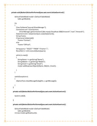 private voidjButton1ActionPerformed(java.awt.event.ActionEventevt) {
DefaultTableModel model =(DefaultTableModel)
table.getModel();
try
{
Class.forName("java.sql.DriverManager");
Connectioncon= (Connection)
DriverManager.getConnection("jdbc:mysql://localhost:3306/himanshi","root","himanshi");
Statementstmt= (Statement)con.createStatement();
StringTname;
if (personal.isSelected())
Tname="Contact";
else
Tname="Official";
Stringquery= "SELECT * FROM "+Tname+";";
ResultSetrs= stmt.executeQuery(query);
while (rs.next())
{
StringName = rs.getString("Name");
StringMobile = rs.getString("Mobile");
StringEmail=rs.getString("Email");
model.addRow(new Object[]{Name,Mobile ,Email});
}
}
catch(Exceptione)
{
JOptionPane.showMessageDialog(this,e.getMessage());
}
}
private void jButton3ActionPerformed(java.awt.event.ActionEventevt) {
System.exit(0);
}
private void jButton2ActionPerformed(java.awt.event.ActionEventevt) {
DefaultTableModel model =(DefaultTableModel)
table.getModel();
introw=model.getRowCount();
 
