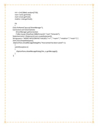 inti = (int) (Math.random()*10);
nam= name.getText();
mail=email.getText();
mobile =mob.getText();
try
{
Class.forName("java.sql.DriverManager");
Connectioncom=(Connection)
DriverManager.getConnection
("jdbc:mysql://localhost:3306/himanshi","root","himanshi");
Statementstmt= (Statement) com.createStatement();
Stringquery= "INSERT INTOCONTACTVALUES ('"+i+"','"+nam+"','"+mobile+"','"+mail+"');";
stmt.executeUpdate(query);
JOptionPane.showMessageDialog(this,"Yourcontacthas beensaved"+ i);
}
catch(Exceptione)
{
JOptionPane.showMessageDialog(this,e.getMessage());
}
}
 