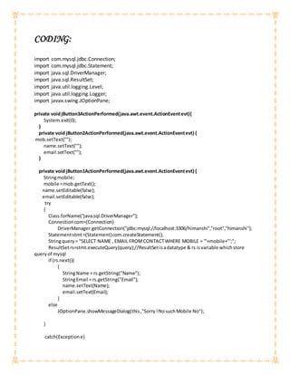 CODING:
import com.mysql.jdbc.Connection;
import com.mysql.jdbc.Statement;
import java.sql.DriverManager;
import java.sql.ResultSet;
import java.util.logging.Level;
import java.util.logging.Logger;
import javax.swing.JOptionPane;
private voidjButton3ActionPerformed(java.awt.event.ActionEventevt){
System.exit(0);
}
private void jButton2ActionPerformed(java.awt.event.ActionEventevt) {
mob.setText("");
name.setText("");
email.setText("");
}
private void jButton1ActionPerformed(java.awt.event.ActionEventevt) {
Stringmobile;
mobile =mob.getText();
name.setEditable(false);
email.setEditable(false);
try
{
Class.forName("java.sql.DriverManager");
Connectioncom=(Connection)
DriverManager.getConnection("jdbc:mysql://localhost:3306/himanshi","root","himanshi");
Statementstmt=(Statement)com.createStatement();
Stringquery= "SELECT NAME , EMAIL FROMCONTACTWHERE MOBILE = '"+mobile+"';";
ResultSetrs=stmt.executeQuery(query);//ResultSetisadatatype & rs isvariable whichstore
queryof mysql
if (rs.next())
{
StringName = rs.getString("Name");
StringEmail = rs.getString("Email");
name.setText(Name);
email.setText(Email);
}
else
JOptionPane.showMessageDialog(this,"Sorry!NosuchMobile No");
}
catch(Exceptione)
 
