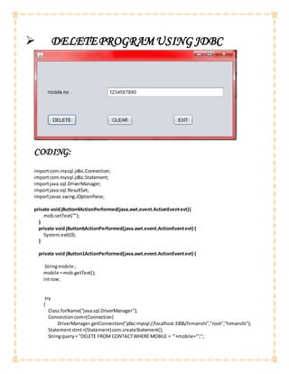 DELETEPROGRAMUSING JDBC
CODING:
importcom.mysql.jdbc.Connection;
importcom.mysql.jdbc.Statement;
importjava.sql.DriverManager;
importjava.sql.ResultSet;
importjavax.swing.JOptionPane;
private voidjButton4ActionPerformed(java.awt.event.ActionEventevt){
mob.setText("");
}
private void jButton6ActionPerformed(java.awt.event.ActionEventevt) {
System.exit(0);
}
private void jButton1ActionPerformed(java.awt.event.ActionEventevt) {
Stringmobile ;
mobile =mob.getText();
introw;
try
{
Class.forName("java.sql.DriverManager");
Connectioncom=(Connection)
DriverManager.getConnection("jdbc:mysql://localhost:3306/himanshi","root","himanshi");
Statementstmt=(Statement)com.createStatement();
Stringquery= "DELETE FROM CONTACTWHERE MOBILE = '"+mobile+"';";
 