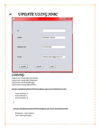  UPDATEUSINGJDBC
CODING:
importcom.mysql.jdbc.Connection;
importcom.mysql.jdbc.Statement;
importjava.sql.DriverManager;
importjavax.swing.JOptionPane;
private voidjButton2ActionPerformed(java.awt.event.ActionEventevt) {
name.setText("");
mob.setText("");
email.setText("");
}
private void jButton1ActionPerformed(java.awt.event.ActionEventevt) {
Stringnam, mail ,mobile ;;
nam= name.getText();
 