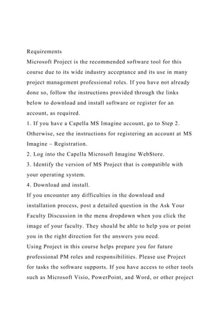 Requirements
Microsoft Project is the recommended software tool for this
course due to its wide industry acceptance and its use in many
project management professional roles. If you have not already
done so, follow the instructions provided through the links
below to download and install software or register for an
account, as required.
1. If you have a Capella MS Imagine account, go to Step 2.
Otherwise, see the instructions for registering an account at MS
Imagine – Registration.
2. Log into the Capella Microsoft Imagine WebStore.
3. Identify the version of MS Project that is compatible with
your operating system.
4. Download and install.
If you encounter any difficulties in the download and
installation process, post a detailed question in the Ask Your
Faculty Discussion in the menu dropdown when you click the
image of your faculty. They should be able to help you or point
you in the right direction for the answers you need.
Using Project in this course helps prepare you for future
professional PM roles and responsibilities. Please use Project
for tasks the software supports. If you have access to other tools
such as Microsoft Visio, PowerPoint, and Word, or other project
 