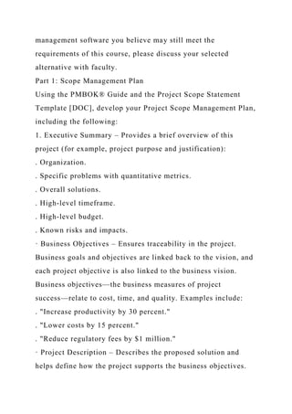 management software you believe may still meet the
requirements of this course, please discuss your selected
alternative with faculty.
Part 1: Scope Management Plan
Using the PMBOK® Guide and the Project Scope Statement
Template [DOC], develop your Project Scope Management Plan,
including the following:
1. Executive Summary – Provides a brief overview of this
project (for example, project purpose and justification):
. Organization.
. Specific problems with quantitative metrics.
. Overall solutions.
. High-level timeframe.
. High-level budget.
. Known risks and impacts.
· Business Objectives – Ensures traceability in the project.
Business goals and objectives are linked back to the vision, and
each project objective is also linked to the business vision.
Business objectives—the business measures of project
success—relate to cost, time, and quality. Examples include:
. "Increase productivity by 30 percent."
. "Lower costs by 15 percent."
. "Reduce regulatory fees by $1 million."
· Project Description – Describes the proposed solution and
helps define how the project supports the business objectives.
 