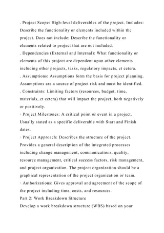 . Project Scope: High-level deliverables of the project. Includes:
Describe the functionality or elements included within the
project. Does not include: Describe the functionality or
elements related to project that are not included.
. Dependencies (External and Internal): What functionality or
elements of this project are dependent upon other elements
including other projects, tasks, regulatory impacts, et cetera.
. Assumptions: Assumptions form the basis for project planning.
Assumptions are a source of project risk and must be identified.
. Constraints: Limiting factors (resources, budget, time,
materials, et cetera) that will impact the project, both negatively
or positively.
· Project Milestones: A critical point or event in a project.
Usually stated as a specific deliverable with Start and Finish
dates.
· Project Approach: Describes the structure of the project.
Provides a general description of the integrated processes
including change management, communications, quality,
resource management, critical success factors, risk management,
and project organization. The project organization should be a
graphical representation of the project organization or team.
· Authorizations: Gives approval and agreement of the scope of
the project including time, costs, and resources.
Part 2: Work Breakdown Structure
Develop a work breakdown structure (WBS) based on your
 
