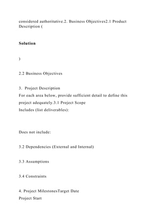considered authoritative.2. Business Objectives2.1 Product
Description (
Solution
)
2.2 Business Objectives
3. Project Description
For each area below, provide sufficient detail to define this
project adequately.3.1 Project Scope
Includes (list deliverables):
Does not include:
3.2 Dependencies (External and Internal)
3.3 Assumptions
3.4 Constraints
4. Project MilestonesTarget Date
Project Start
 