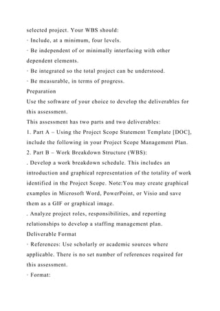 selected project. Your WBS should:
· Include, at a minimum, four levels.
· Be independent of or minimally interfacing with other
dependent elements.
· Be integrated so the total project can be understood.
· Be measurable, in terms of progress.
Preparation
Use the software of your choice to develop the deliverables for
this assessment.
This assessment has two parts and two deliverables:
1. Part A – Using the Project Scope Statement Template [DOC],
include the following in your Project Scope Management Plan.
2. Part B – Work Breakdown Structure (WBS):
. Develop a work breakdown schedule. This includes an
introduction and graphical representation of the totality of work
identified in the Project Scope. Note:You may create graphical
examples in Microsoft Word, PowerPoint, or Visio and save
them as a GIF or graphical image.
. Analyze project roles, responsibilities, and reporting
relationships to develop a staffing management plan.
Deliverable Format
· References: Use scholarly or academic sources where
applicable. There is no set number of references required for
this assessment.
· Format:
 