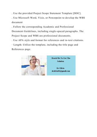 . Use the provided Project Scope Statement Template [DOC].
. Use Microsoft Word, Visio, or Powerpoint to develop the WBS
document
. Follow the corresponding Academic and Professional
Document Guidelines, including single-spaced paragraphs. The
Project Scope and WBS are professional documents.
. Use APA style and format for references and in-text citations.
· Length: Utilize the template, including the title page and
References page.
 