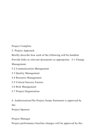 Project Complete
5. Project Approach
Briefly describe how each of the following will be handled.
Provide links to relevant documents as appropriate. 5.1 Change
Management
5.2 Communication Management
5.3 Quality Management
5.4 Resource Management
5.5 Critical Success Factors
5.6 Risk Management
5.7 Project Organization
6. AuthorizationsThe Project Scope Statement is approved by
the:
Project Sponsor
Project Manager
Project performance baseline changes will be approved by the:
 