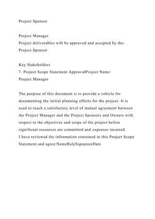 Project Sponsor
Project Manager
Project deliverables will be approved and accepted by the:
Project Sponsor
Key Stakeholders
7. Project Scope Statement ApprovalProject Name
Project Manager
The purpose of this document is to provide a vehicle for
documenting the initial planning efforts for the project. It is
used to reach a satisfactory level of mutual agreement between
the Project Manager and the Project Sponsors and Owners with
respect to the objectives and scope of the project before
significant resources are committed and expenses incurred.
I have reviewed the information contained in this Project Scope
Statement and agree:NameRoleSignatureDate
 