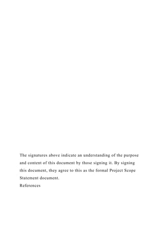 The signatures above indicate an understanding of the purpose
and content of this document by those signing it. By signing
this document, they agree to this as the formal Project Scope
Statement document.
References
 