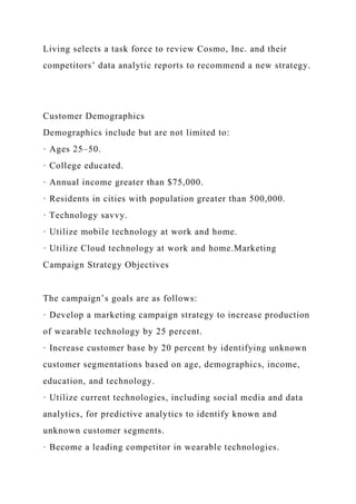 Living selects a task force to review Cosmo, Inc. and their
competitors’ data analytic reports to recommend a new strategy.
Customer Demographics
Demographics include but are not limited to:
· Ages 25–50.
· College educated.
· Annual income greater than $75,000.
· Residents in cities with population greater than 500,000.
· Technology savvy.
· Utilize mobile technology at work and home.
· Utilize Cloud technology at work and home.Marketing
Campaign Strategy Objectives
The campaign’s goals are as follows:
· Develop a marketing campaign strategy to increase production
of wearable technology by 25 percent.
· Increase customer base by 20 percent by identifying unknown
customer segmentations based on age, demographics, income,
education, and technology.
· Utilize current technologies, including social media and data
analytics, for predictive analytics to identify known and
unknown customer segments.
· Become a leading competitor in wearable technologies.
 