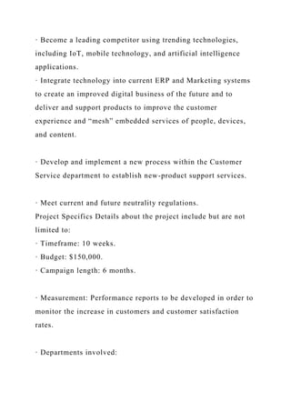 · Become a leading competitor using trending technologies,
including IoT, mobile technology, and artificial intelligence
applications.
· Integrate technology into current ERP and Marketing systems
to create an improved digital business of the future and to
deliver and support products to improve the customer
experience and “mesh” embedded services of people, devices,
and content.
· Develop and implement a new process within the Customer
Service department to establish new-product support services.
· Meet current and future neutrality regulations.
Project Specifics Details about the project include but are not
limited to:
· Timeframe: 10 weeks.
· Budget: $150,000.
· Campaign length: 6 months.
· Measurement: Performance reports to be developed in order to
monitor the increase in customers and customer satisfaction
rates.
· Departments involved:
 