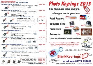 or call now 01772 435010
InsertPromotionalProducts-Ad-OptionsLimited,92LangdaleRd,Leyland,LancsPR253ASUKInsertPromotionalProducts0313
Ad-Options Limited, Established 1985
20 x 50mm CH2050 Photo Cutter - AV
Quality hand held die cutter to cut 20x50 mm inserts to t the F1 keyring.
Easy to use.
Tough, durable and excellent value.
£39.94 each
24 x 35mm CH2435 Photo Cutter - AV
Quality hand held die cutter to cut 24x35 mm inserts to t the AC500,
IO02, P5 and Y1 keyrings.
Easy to use.
Tough, durable and excellent value.
£39.94 each
32 x 32mm CH3232 or 32 x 40mm CH3240 Photo Cutter - AV
Quality hand held die cutters to cut
32x40 mm inserts to t the S6 and S5
32x32 mm inserts to t the U1 keyring
keyring and the R1 bottle opener keyring.
Easy to use. Tough, durable and excellent value.
£39.94 each
35 x 45mm CH3545 Photo Cutter - AV
Quality hand held die cutter to cut 35x45 mm inserts to UK passport size
photos and to t the A5 and IP02 keyring.
Easy to use.
Tough, durable and excellent value.
£39.94 each
PHOTO CUTTERSPHOTO CUTTERSPHOTO CUTTERS call 01772 435010
35 x 50mm CH3550 Photo Cutter - AV
Quality hand held die cutter to cut 35x50 mm inserts to t the C1 keyring,
FO02 compact fridge magnet and BO02 compact badge.
Easy to use.
Tough, durable and excellent value.
£39.94 each
44.5 x 70.5mm CH7045 Photo Cutter - AV
33mm diameter round CH0032 Photo Cutter - AV
Desktop Photo Cutters - AV
Quality hand held die cutter to cut
Quality hand held die cutter to cut round inserts for the I1 circular insert keyring.
44.5 x 70.5mm inserts to t the British made
L4 keyrings and standard fridge magnets MAG.
Easy to use.
Easy to use.
Tough, durable and excellent value.
Tough, durable and excellent value.
£61.54 each
£61.54 each
60x90 Jumbo Magnet cutter: £109.80 each
90x90 N1 & QC02 coaster cutter: £109.80 each
S-Heart CTLHSK photo cutter: £109.80 each
S-Tee CTJ6265 Photo Cutter: £109.80 each
44 x 66mm IXPC Xtra Photo Cutter - IM
New size photo cutter, known as the Xtra, creates a 44x66mm insert.
Robust quality hand held photo insert cutter to cut 44x66 mm inserts to t the IX02 Xtra
keyring and the FX02 Xtra fridge magnet.
£63.95 each
All cutters offers are subject to stock availabilityAd-Options Limited, 92 Langdale Rd, Leyland PR25 3AS
Top quality
UK manufactured
acrylics
ORDER ONLINE TODAY
Insured courier delivery from just £7.95* plus VAT!
*1 box to 1 UK mainland address, insured overnight delivery
Up to 20 Kgms. Other areas and quantities by quotation.
You can make more margin..
.. when you make your own
Fund Raisers
Business Gifts
Incentives
Souvenirs
..from our fabulous UK manufactured range*
*Beware of
inferior quality,
imported copies
Keyrings
Fridge Magnets
Domes
Mouse
Mats
Email: sales@blankkeyrings.co.uk
Photo Keyrings 2013
NEW DS2
 