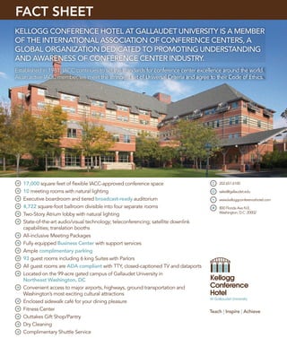FACT SHEET
KELLOGG CONFERENCE HOTEL AT GALLAUDET UNIVERSITY IS A MEMBER
OF THE INTERNATIONAL ASSOCIATION OF CONFERENCE CENTERS, A
GLOBAL ORGANIZATION DEDICATED TO PROMOTING UNDERSTANDING
AND AWARENESS OF CONFERENCE CENTER INDUSTRY.
Established in 1981, IACC continues to set the standards for conference center excellence around the world.
As an active IACC member, we meet the stringent set of Universal Criteria and agree to their Code of Ethics.




   17,000 square feet of ﬂexible IACC-approved conference space                         202.651.6100

   10 meeting rooms with natural lighting                                               sales@gallaudet.edu

   Executive boardroom and tiered broadcast-ready auditorium                            www.kelloggconferencehotel.com
   4,722 square-foot ballroom divisible into four separate rooms                        800 Florida Ave N.E.
                                                                                        Washington, D.C. 20002
   Two-Story Atrium lobby with natural lighting
   State-of-the-art audio/visual technology; teleconferencing; satellite downlink
   capabilities; translation booths
   All-inclusive Meeting Packages
   Fully equipped Business Center with support services
   Ample complimentary parking
   93 guest rooms including 6 king Suites with Parlors
   All guest rooms are ADA compliant with TTY, closed-captioned TV and dataports
   Located on the 99-acre gated campus of Gallaudet University in
   Northeast Washington, DC
   Convenient access to major airports, highways, ground transportation and
   Washington’s most exciting cultural attractions
   Enclosed sidewalk café for your dining pleasure
   Fitness Center                                                                   Teach | Inspire | Achieve
   Outtakes Gift Shop/Pantry
   Dry Cleaning
   Complimentary Shuttle Service
 