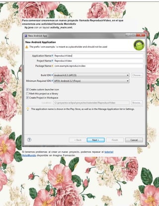 Para comenzar crearemos un nuevo proyecto llamado ReproducirVideo, en el que
crearemos una actividad llamada MainActiv
ity.java con un layout activity_main.xml.
Si tenemos problemas al crear un nuevo proyecto, podemos repasar el tutorial
HolaMundo disponible en Imagina Formación.
 