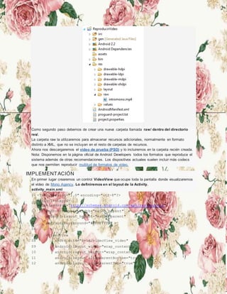 Como segundo paso debemos de crear una nueva carpeta llamada raw/ dentro del directorio
res/.
La carpeta raw la utilizaremos para almacenar recursos adicionales, normalmente en formato
distinto a XML, que no se incluyan en el resto de carpetas de recursos.
Ahora nos descargaremos el vídeo de prueba (PSD) y lo incluiremos en la carpeta recién creada.
Nota: Disponemos en la página oficial de Android Developers todos los formatos que reproduce el
sistema además de otras recomendaciones. Los dispositivos actuales suelen incluir más codecs
que nos permiten reproducir multitud de formatos de vídeo.
IMPLEMENTACIÓN
En primer lugar crearemos un control VideoView que ocupe toda la pantalla donde visualizaremos
el vídeo de Mono Agency. Lo definiremos en el layout de la Activity.
activity_main.xml
01 <?xml version="1.0" encoding="utf-8"?>
02
<RelativeLayout
xmlns:android="http://schemas.android.com/apk/res/android"
03 android:layout_width="match_parent"
04 android:layout_height="match_parent"
05 android:background="#FFFFFFFF" >
06
07 <VideoView
08 android:id="@+id/videoView_video"
09 android:layout_width="wrap_content"
10 android:layout_height="wrap_content"
11 android:layout_alignParentBottom="true"
12 android:layout_alignParentTop="true"
 