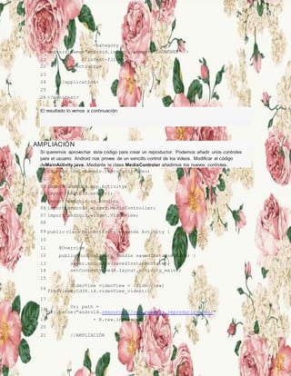 19
20
<category
android:name="android.intent.category.LAUNCHER" />
21 </intent-filter>
22 </activity>
23
24 </application>
25
26 </manifest>
El resultado lo vemos a continuación:
AMPLIACIÓN
Si queremos aprovechar éste código para crear un reproductor. Podemos añadir unos controles
para el usuario. Android nos provee de un sencillo control de los vídeos. Modificar el código
deMainActivity.java. Mediante la clase MediaControler añadimos los nuevos controles.
01 package com.example.reproducirvideo;
02
03 import android.app.Activity;
04 import android.net.Uri;
05 import android.os.Bundle;
06 import android.widget.MediaController;
07 import android.widget.VideoView;
08
09 public class MainActivity extends Activity {
10
11 @Override
12 public void onCreate(Bundle savedInstanceState) {
13 super.onCreate(savedInstanceState);
14 setContentView(R.layout.activity_main);
15
16
VideoView videoView = (VideoView)
findViewById(R.id.videoView_video);
17
18
Uri path =
Uri.parse("android.resource://com.example.reproducirvideo/"
19 + R.raw.intromono);
20
21 //AMPLIACIÓN
 