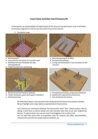Firdaus.yku@gmail.com ‐ 1 
 
Insert Some Activities into Primavera P6 
 
In this tutorial, we will breakdown all related works for RC structure and steel column only. It will follow 
construction stage point 2 and 3 as we discussed in the previous tutorial. 
2. Foundation stage 
a. Soil Excavation 
b. Lean concrete and spacer for concrete cover 
c. Reinforcement bar installation for pad 
footing/pedestal 
d. Timber formwork for pad footing 
a. Concrete pouring (fc’ 35 MPa) 
b. Formwork dismantling 
c. Curing and rectification in case any defect on the 
concrete. 
a. Reinforcement bar fixing for pedestal 
b. Timber formwork, spacer and support installation 
c. Concrete pouring 
a. Formwork dismantling, curing and rectification 
b. Backfill with imported soil (Limestone)  
c. Soil compaction for all area. 
 
All works detail above is not required to be transferred into Primavera P6 as project schedule.  
We just highlight some major works as representative of each picture. 
 
Let’s continue our training by finalizing “Pre‐Construction work” item. Follow previous step by 
adding 3 work items as picture below and insert duration each item as per your engineering 
decision. To adjust column size, we can resize it by dragging a line in a blue circle. 
You  can  add  more  work  items  as  preparation  step,  for  instance,  site  office,  documentation, 
measurement, join site visit, project board installation, etc. 
1  2 
3  4 
 