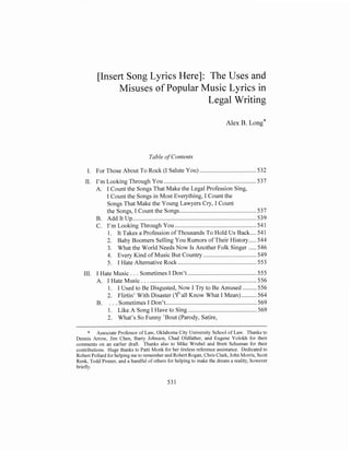 [Insert Song Lyrics Here]: The Uses and
Misuses of Popular Music Lyrics in
Legal Writing
Alex B.

on^*

Table of Contents
I. For Those About To Rock (I Salute You) ..............................

~ .532
,

11. I'm Looking Through You ................................
. .. . . .. . 537
A. I Count the Songs That Make the Legal Profession Sing,
I Count the Songs in Most Everything, I Count the
Songs That Make the Young Lawyers Cry, I Count
the Songs, I Count the Songs .................................................537
B. Add It Up. ....................... ... . . .. . . . ,,,,. .. . . . . . . 539
..
C. I'm Looking Through You .................... .
.
..............
.
541
1. It Takes a Profession of Thousands To Hold Us Back ....541
2. Baby Boomers Selling You Rumors of Their History ..... 544
3. What the World Needs Now Is Another Foik Singer .....546
4. Every Kind of Music But Country ..................................
549
5. I Hate Alternative Rock ......................................... 553
111. I Hate Music . . . Sometimes I Don't ............................................ 555
A. I Hate Music . . . ............................
....
.... . . . .,,. . . . .. 556
1. I Used to Be Disgusted, Now I Try to Be Amused .........556
2. Flirtin' With Disaster (q'all Know What I Mean) ..........564
..
.
569
B. . . . Sometimes I Don't .............. . ........................
1. Like A Song I Have to Sing ............................................ 569
2. What's So Funny 'Bout (Parody, Satire,

* Associate Professor of Law, Oklahoma City University School of Law. Thanks to
Dennis Arrow, Jim Chen, Barry Johnson. Chad Oldfather, and Eugene Volokh for their
comments on an earlier draft. Thanks also to Mike Wrubel and Brett Schuman for their
contributions. Huge thanks to Patti Monk for her tireless reference assistance. Dedicated to
Robert Pollard for helping me to remember and Robert Rogan, Chris Clark, John Morris, Scott
Renk. Todd Pruner, and a handful of others for helping to make the dream a reality, however
briefly.

 