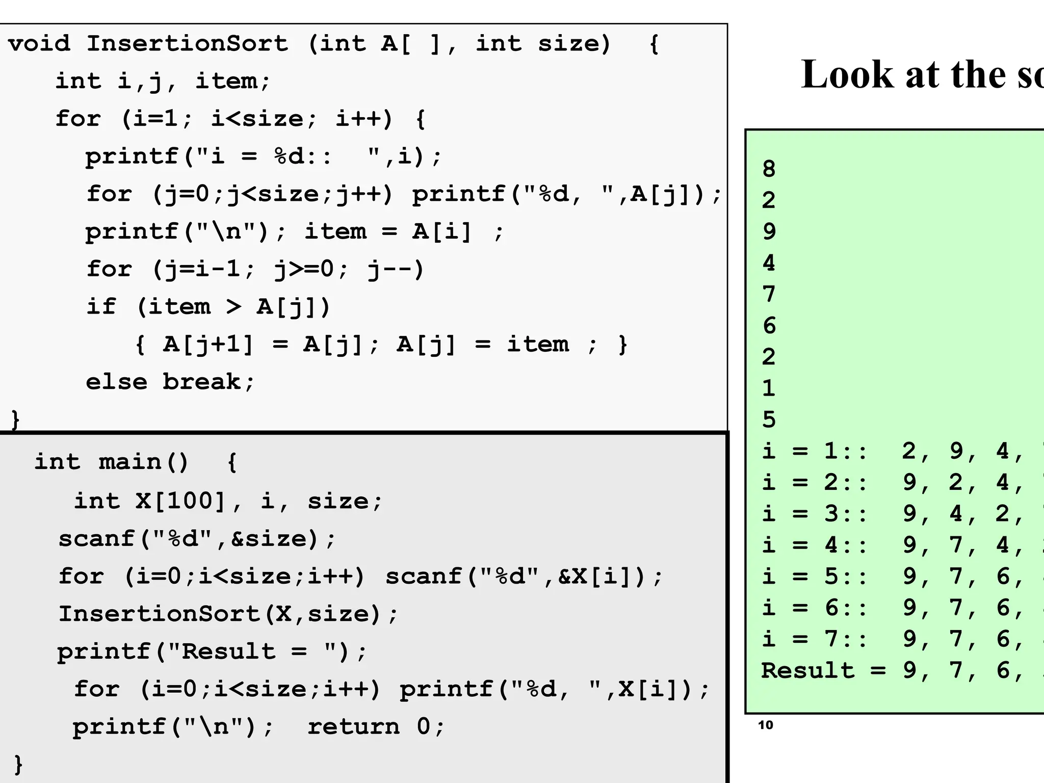 10
Look at the so
8
2
9
4
7
6
2
1
5
i = 1:: 2, 9, 4, 7
i = 2:: 9, 2, 4, 7
i = 3:: 9, 4, 2, 7
i = 4:: 9, 7, 4, 2
i = 5:: 9, 7, 6, 4
i = 6:: 9, 7, 6, 4
i = 7:: 9, 7, 6, 4
Result = 9, 7, 6, 5
void InsertionSort (int A[ ], int size) {
int i,j, item;
for (i=1; i<size; i++) {
printf("i = %d:: ",i);
for (j=0;j<size;j++) printf("%d, ",A[j]);
printf("n"); item = A[i] ;
for (j=i-1; j>=0; j--)
if (item > A[j])
{ A[j+1] = A[j]; A[j] = item ; }
else break;
}
int main() {
int X[100], i, size;
scanf("%d",&size);
for (i=0;i<size;i++) scanf("%d",&X[i]);
InsertionSort(X,size);
printf("Result = ");
for (i=0;i<size;i++) printf("%d, ",X[i]);
printf("n"); return 0;
}
 