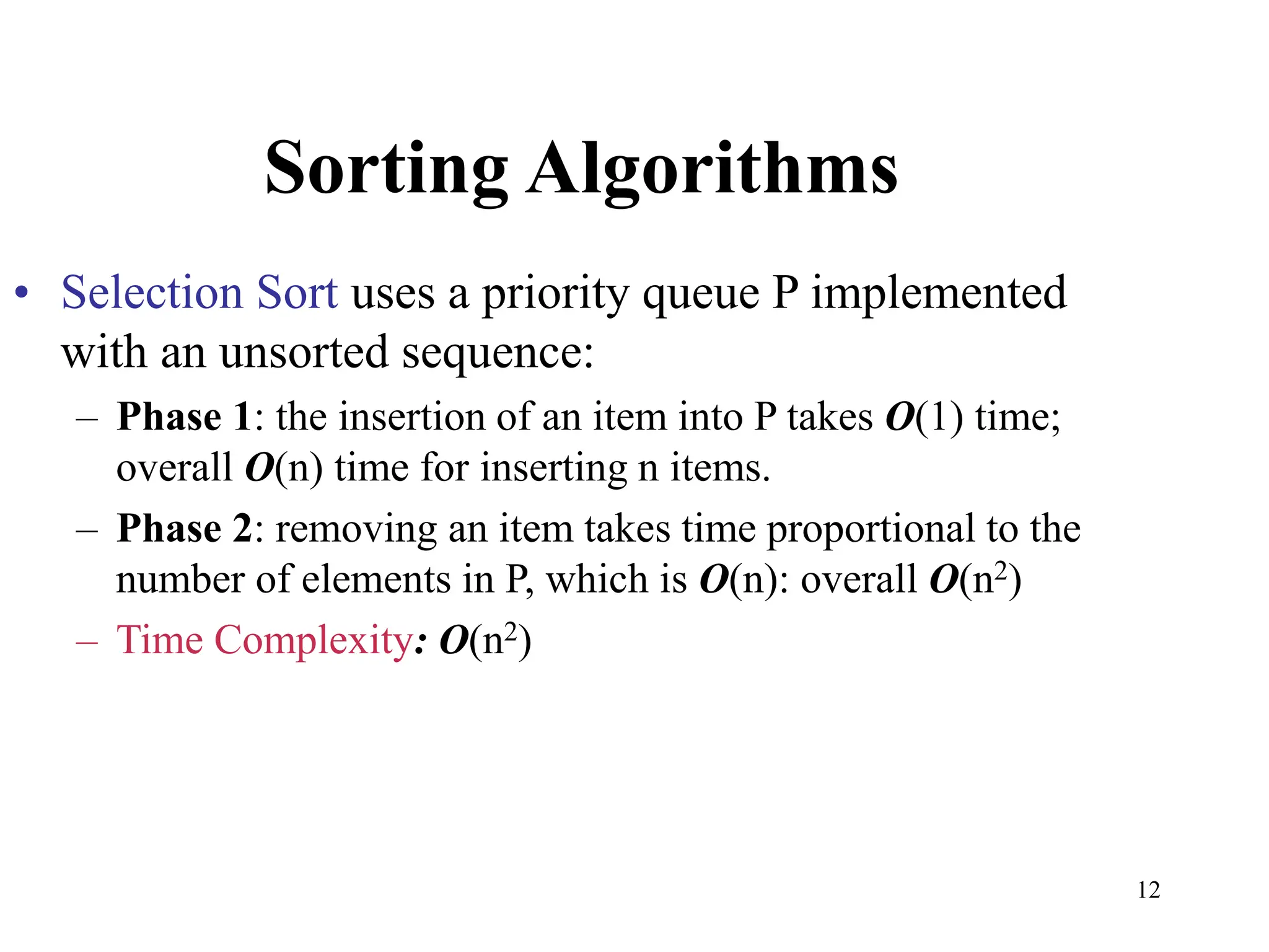 12
Sorting Algorithms
• Selection Sort uses a priority queue P implemented
with an unsorted sequence:
– Phase 1: the insertion of an item into P takes O(1) time;
overall O(n) time for inserting n items.
– Phase 2: removing an item takes time proportional to the
number of elements in P, which is O(n): overall O(n2)
– Time Complexity: O(n2)
 