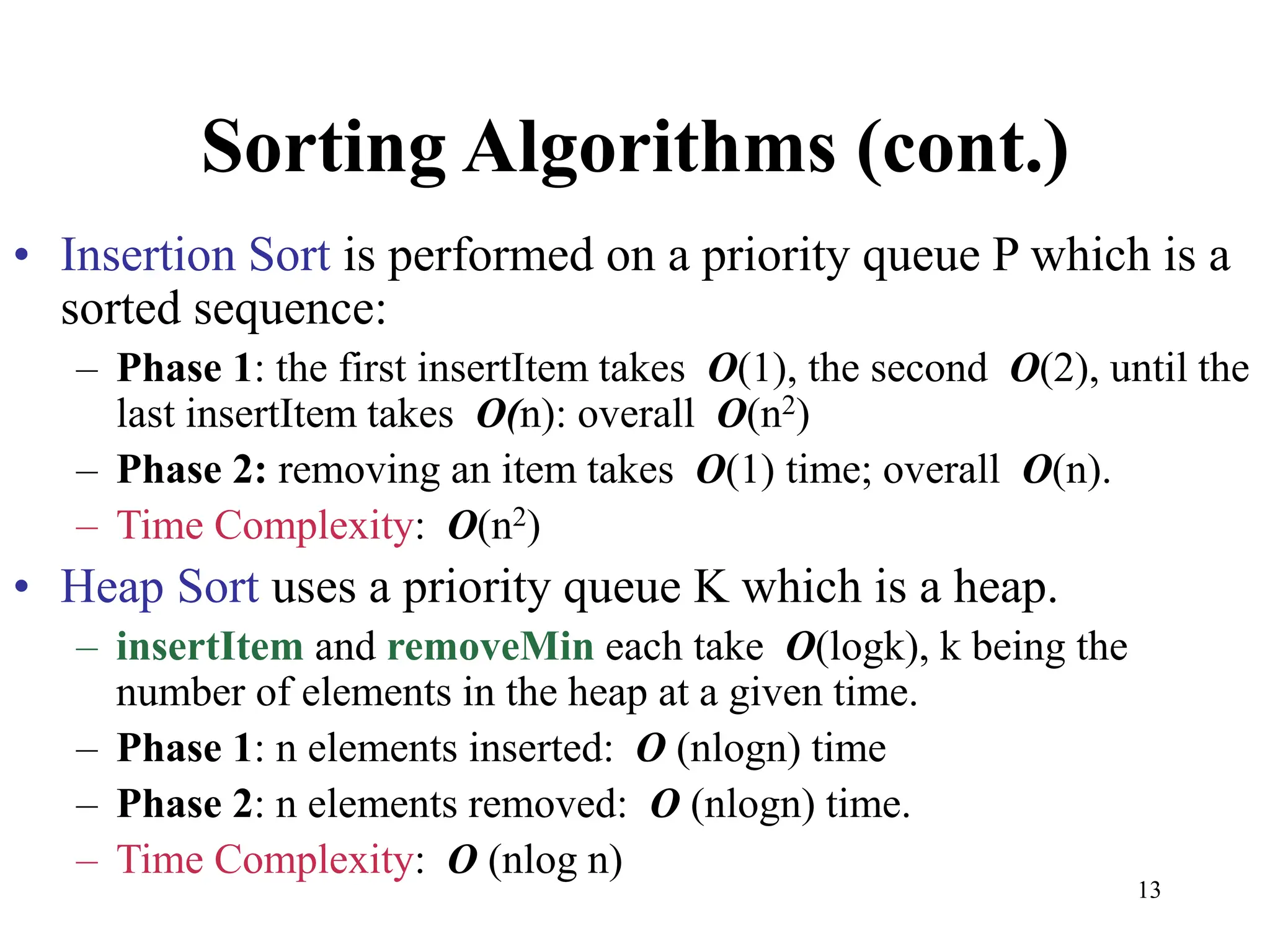 13
Sorting Algorithms (cont.)
• Insertion Sort is performed on a priority queue P which is a
sorted sequence:
– Phase 1: the first insertItem takes O(1), the second O(2), until the
last insertItem takes O(n): overall O(n2)
– Phase 2: removing an item takes O(1) time; overall O(n).
– Time Complexity: O(n2)
• Heap Sort uses a priority queue K which is a heap.
– insertItem and removeMin each take O(logk), k being the
number of elements in the heap at a given time.
– Phase 1: n elements inserted: O (nlogn) time
– Phase 2: n elements removed: O (nlogn) time.
– Time Complexity: O (nlog n)
 