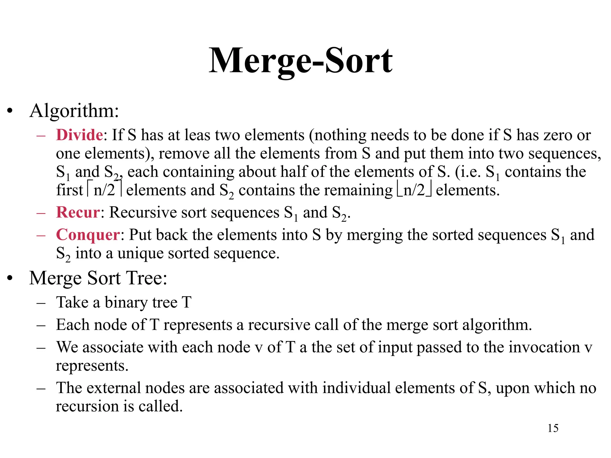 15
Merge-Sort
• Algorithm:
– Divide: If S has at leas two elements (nothing needs to be done if S has zero or
one elements), remove all the elements from S and put them into two sequences,
S1 and S2, each containing about half of the elements of S. (i.e. S1 contains the
first n/2 elements and S2 contains the remaining n/2 elements.
– Recur: Recursive sort sequences S1 and S2.
– Conquer: Put back the elements into S by merging the sorted sequences S1 and
S2 into a unique sorted sequence.
• Merge Sort Tree:
– Take a binary tree T
– Each node of T represents a recursive call of the merge sort algorithm.
– We associate with each node v of T a the set of input passed to the invocation v
represents.
– The external nodes are associated with individual elements of S, upon which no
recursion is called.
 