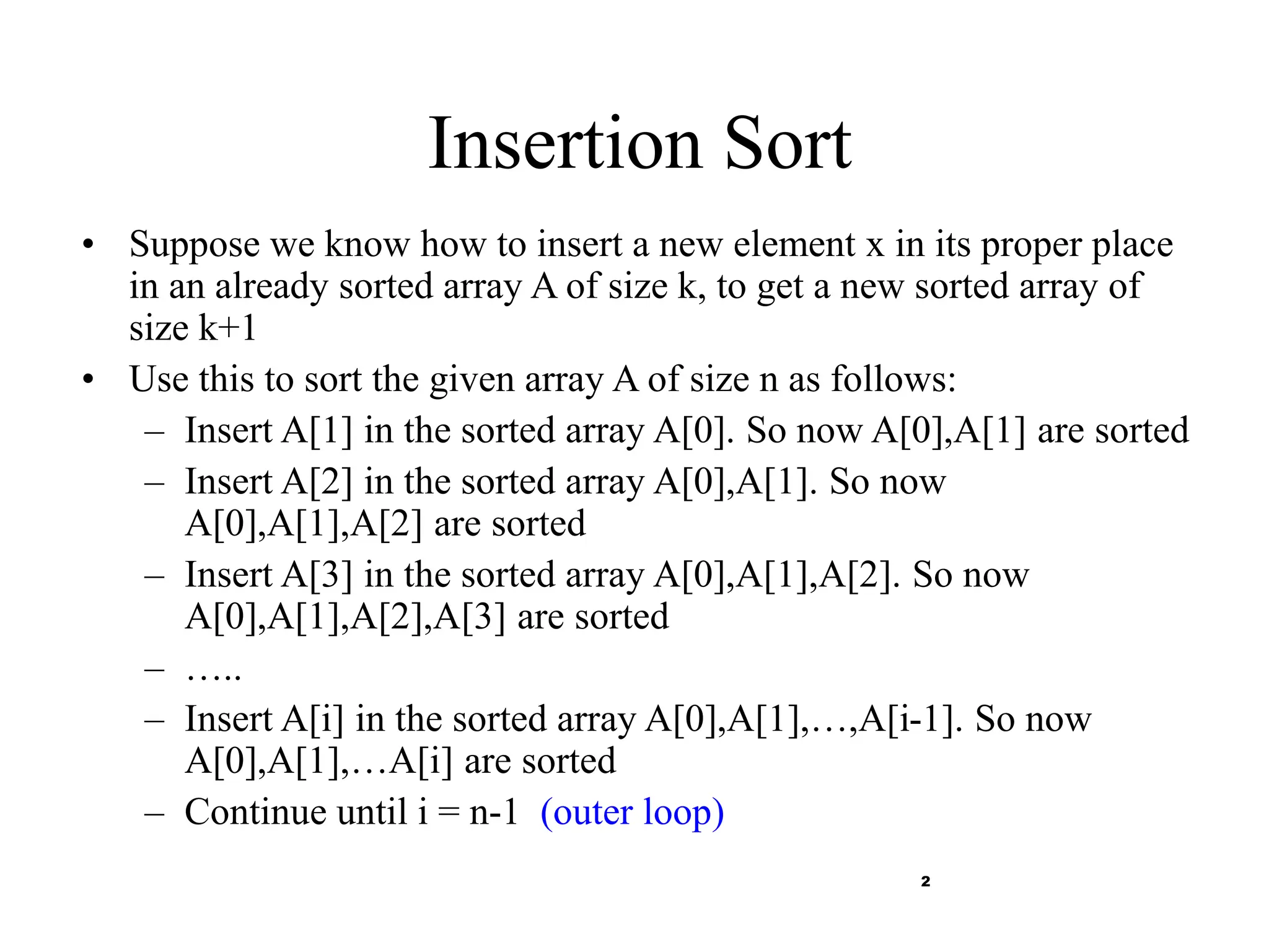 2
Insertion Sort
• Suppose we know how to insert a new element x in its proper place
in an already sorted array A of size k, to get a new sorted array of
size k+1
• Use this to sort the given array A of size n as follows:
– Insert A[1] in the sorted array A[0]. So now A[0],A[1] are sorted
– Insert A[2] in the sorted array A[0],A[1]. So now
A[0],A[1],A[2] are sorted
– Insert A[3] in the sorted array A[0],A[1],A[2]. So now
A[0],A[1],A[2],A[3] are sorted
– …..
– Insert A[i] in the sorted array A[0],A[1],…,A[i-1]. So now
A[0],A[1],…A[i] are sorted
– Continue until i = n-1 (outer loop)
 
