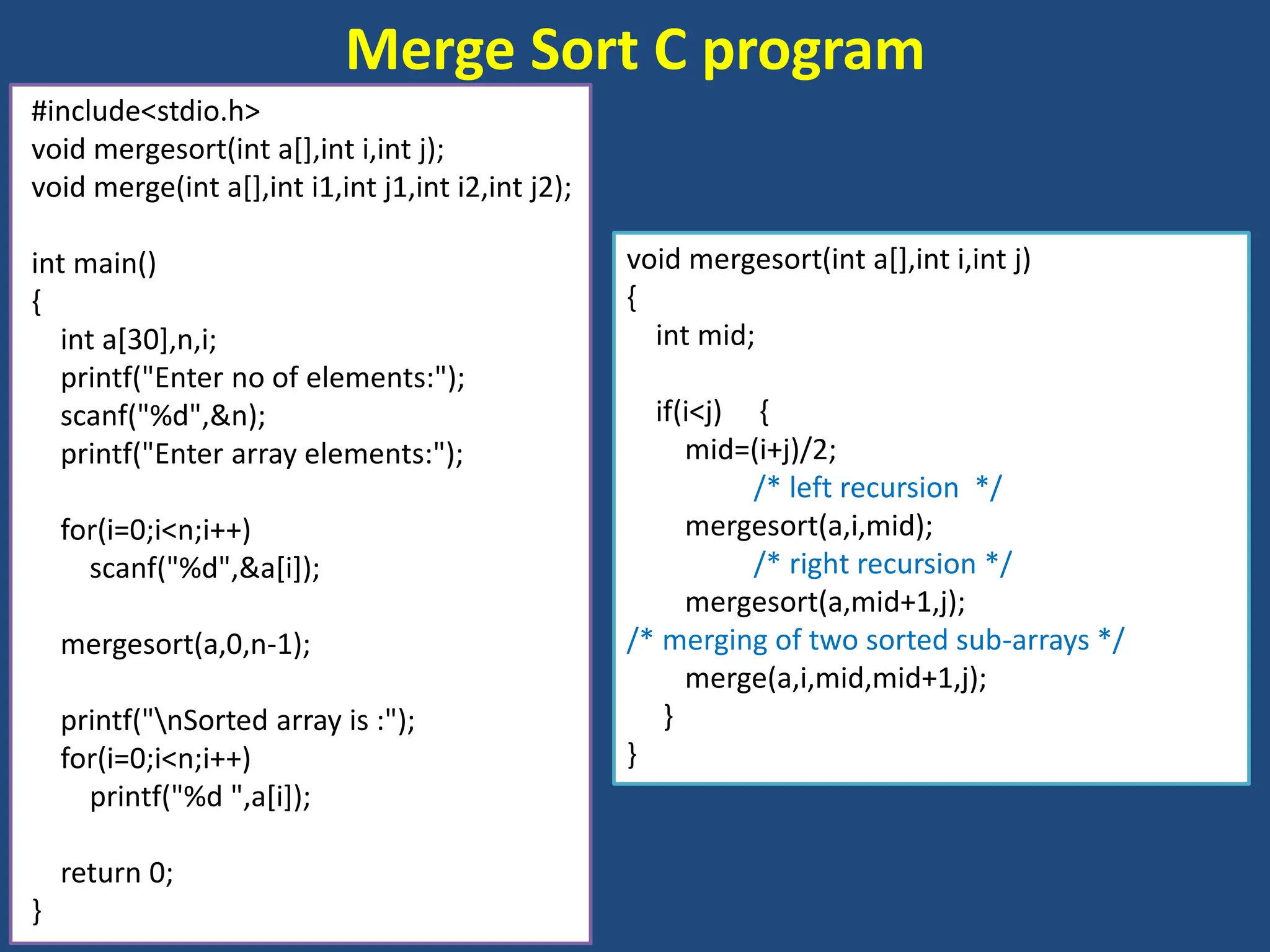 Merge Sort C program
#include<stdio.h>
void mergesort(int a[],int i,int j);
void merge(int a[],int i1,int j1,int i2,int j2);
int main()
{
int a[30],n,i;
printf("Enter no of elements:");
scanf("%d",&n);
printf("Enter array elements:");
for(i=0;i<n;i++)
scanf("%d",&a[i]);
mergesort(a,0,n-1);
printf("nSorted array is :");
for(i=0;i<n;i++)
printf("%d ",a[i]);
return 0;
}
void mergesort(int a[],int i,int j)
{
int mid;
if(i<j) {
mid=(i+j)/2;
/* left recursion */
mergesort(a,i,mid);
/* right recursion */
mergesort(a,mid+1,j);
/* merging of two sorted sub-arrays */
merge(a,i,mid,mid+1,j);
}
}
 