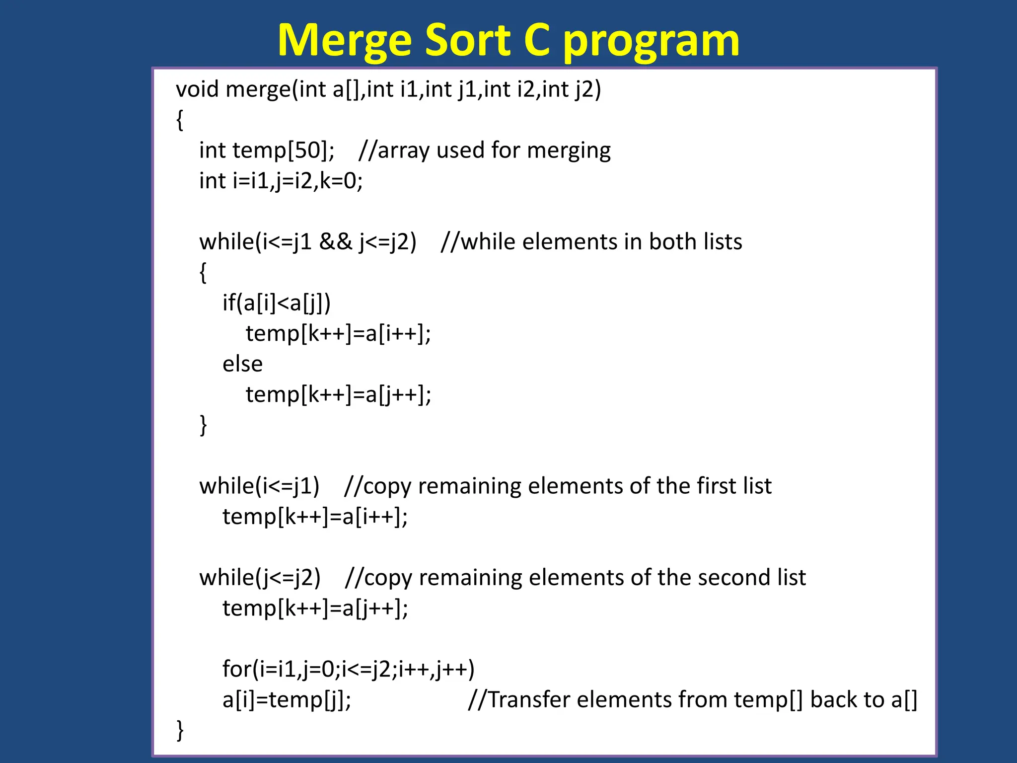 Merge Sort C program
void merge(int a[],int i1,int j1,int i2,int j2)
{
int temp[50]; //array used for merging
int i=i1,j=i2,k=0;
while(i<=j1 && j<=j2) //while elements in both lists
{
if(a[i]<a[j])
temp[k++]=a[i++];
else
temp[k++]=a[j++];
}
while(i<=j1) //copy remaining elements of the first list
temp[k++]=a[i++];
while(j<=j2) //copy remaining elements of the second list
temp[k++]=a[j++];
for(i=i1,j=0;i<=j2;i++,j++)
a[i]=temp[j]; //Transfer elements from temp[] back to a[]
}
 