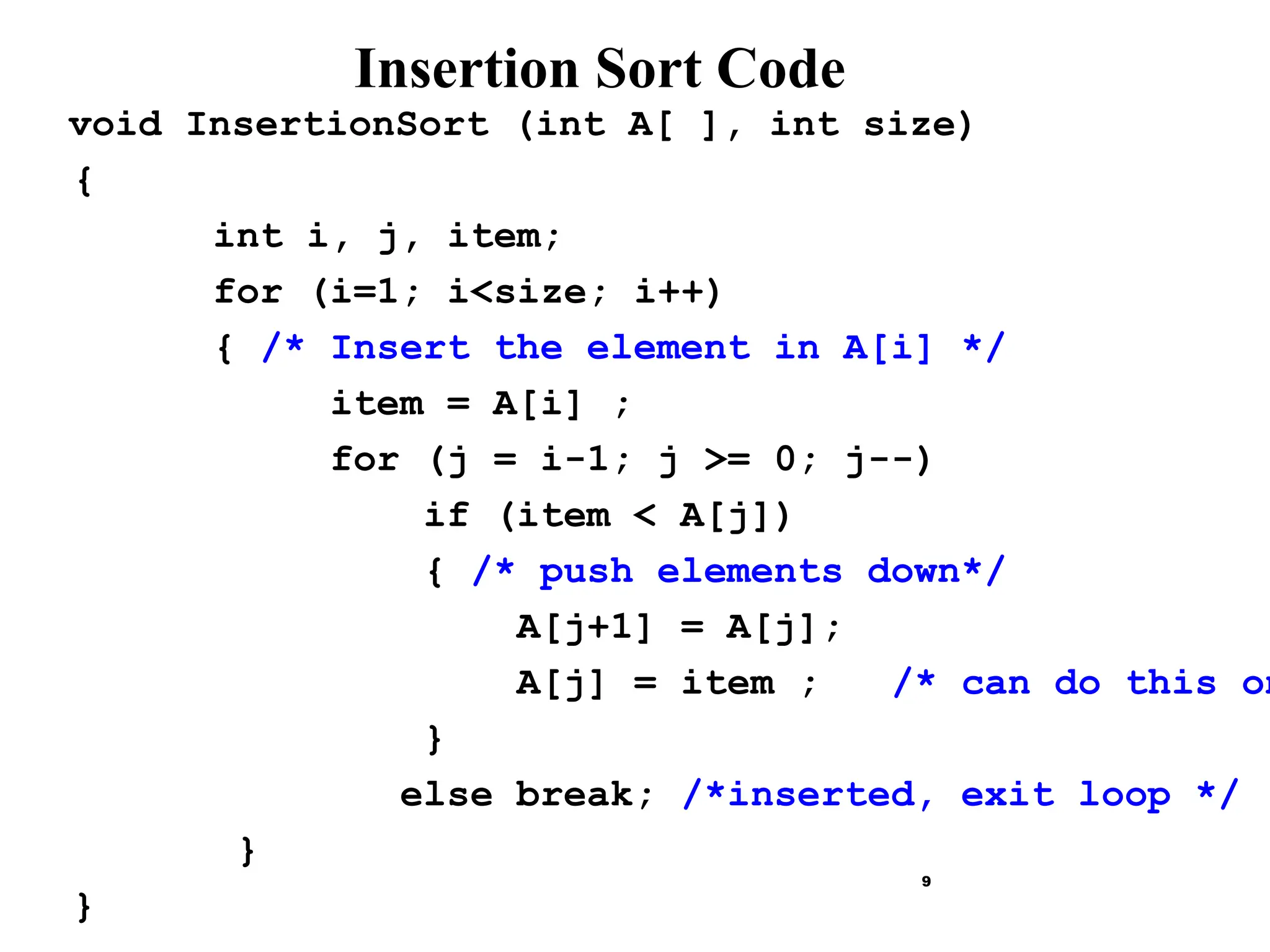 9
Insertion Sort Code
void InsertionSort (int A[ ], int size)
{
int i, j, item;
for (i=1; i<size; i++)
{ /* Insert the element in A[i] */
item = A[i] ;
for (j = i-1; j >= 0; j--)
if (item < A[j])
{ /* push elements down*/
A[j+1] = A[j];
A[j] = item ; /* can do this on
}
else break; /*inserted, exit loop */
}
}
 