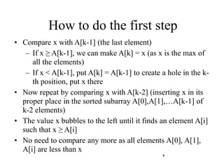 3
How to do the first step
• Compare x with A[k-1] (the last element)
– If x ≥ A[k-1], we can make A[k] = x (as x is the max of
all the elements)
– If x < A[k-1], put A[k] = A[k-1] to create a hole in the k-
th position, put x there
• Now repeat by comparing x with A[k-2] (inserting x in its
proper place in the sorted subarray A[0],A[1],…A[k-1] of
k-2 elements)
• The value x bubbles to the left until it finds an element A[i]
such that x ≥ A[i]
• No need to compare any more as all elements A[0], A[1],
A[i] are less than x
 