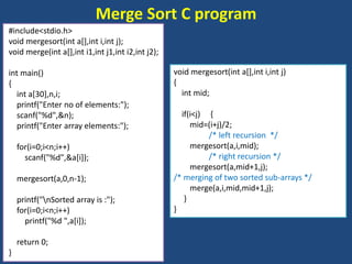Merge Sort C program
#include<stdio.h>
void mergesort(int a[],int i,int j);
void merge(int a[],int i1,int j1,int i2,int j2);
int main()
{
int a[30],n,i;
printf("Enter no of elements:");
scanf("%d",&n);
printf("Enter array elements:");
for(i=0;i<n;i++)
scanf("%d",&a[i]);
mergesort(a,0,n-1);
printf("nSorted array is :");
for(i=0;i<n;i++)
printf("%d ",a[i]);
return 0;
}
void mergesort(int a[],int i,int j)
{
int mid;
if(i<j) {
mid=(i+j)/2;
/* left recursion */
mergesort(a,i,mid);
/* right recursion */
mergesort(a,mid+1,j);
/* merging of two sorted sub-arrays */
merge(a,i,mid,mid+1,j);
}
}
 