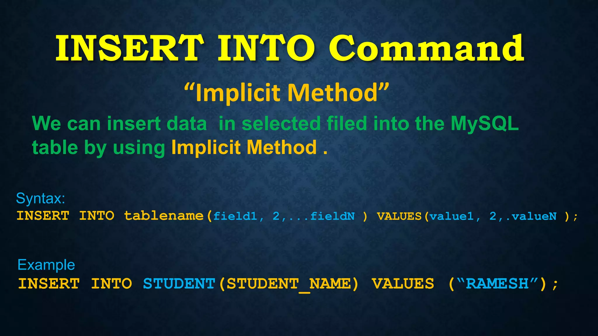 INSERT INTO Command
“Implicit Method”
Syntax:
INSERT INTO tablename(field1, 2,...fieldN ) VALUES(value1, 2,.valueN );
Example
INSERT INTO STUDENT(STUDENT_NAME) VALUES (“RAMESH”);
We can insert data in selected filed into the MySQL
table by using Implicit Method .