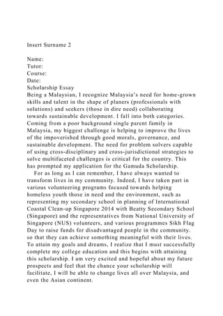 Insert Surname 2
Name:
Tutor:
Course:
Date:
Scholarship Essay
Being a Malaysian, I recognize Malaysia’s need for home-grown
skills and talent in the shape of planers (professionals with
solutions) and seekers (those in dire need) collaborating
towards sustainable development. I fall into both categories.
Coming from a poor background single parent family in
Malaysia, my biggest challenge is helping to improve the lives
of the impoverished through good morals, governance, and
sustainable development. The need for problem solvers capable
of using cross-disciplinary and cross-jurisdictional strategies to
solve multifaceted challenges is critical for the country. This
has prompted my application for the Gamuda Scholarship.
For as long as I can remember, I have always wanted to
transform lives in my community. Indeed, I have taken part in
various volunteering programs focused towards helping
homeless youth those in need and the environment, such as
representing my secondary school in planning of International
Coastal Clean-up Singapore 2014 with Beatty Secondary School
(Singapore) and the representatives from National University of
Singapore (NUS) volunteers, and various programmes Sikh Flag
Day to raise funds for disadvantaged people in the community.
so that they can achieve something meaningful with their lives.
To attain my goals and dreams, I realize that I must successfully
complete my college education and this begins with attaining
this scholarship. I am very excited and hopeful about my future
prospects and feel that the chance your scholarship will
facilitate, I will be able to change lives all over Malaysia, and
even the Asian continent.
 