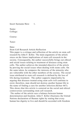 Insert Surname Here 1.
Name:
College:
Course:
Tutor:
Date:
Stem Cell Research Article Reflection
This paper is a critique and reflection of the article on stem cell
research by John F. Killer. The main arguments of the article
stress on the future implications of stem cell research in the
society. Consequently, the author successfully brings out ethical
and social issues relating to treatment of diseases using stem
cells. The author achieves the intended objective of the article
by proving the social issues when dealing with stems cells. On
the same token, he compares the interests of the minority who
are vulnerable with the other members of the society. The social
issue attributed to stem cell research is defined by the loss of
life during treatment. The author supports impartiality by
arguing that diseases treated using stem cells will continue to
exist; therefore, man should not destroy another human life in
the name of finding a cure for another infection (Kilner 467).
This shows that this article is centered on the social and ethical
controversies surrounding stem cell research.
The author of the article sees a balance between human
determination and freedom. John F. Killer illustrates the United
Nations declaration of Human rights by stating that every
human has dignity to live and should be accorded with freedom
 