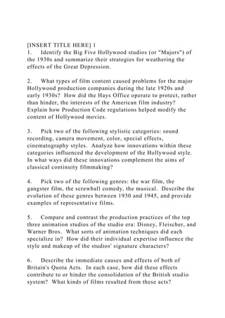 [INSERT TITLE HERE] 1
1. Identify the Big Five Hollywood studios (or "Majors") of
the 1930s and summarize their strategies for weathering the
effects of the Great Depression.
2. What types of film content caused problems for the major
Hollywood production companies during the late 1920s and
early 1930s? How did the Hays Office operate to protect, rather
than hinder, the interests of the American film industry?
Explain how Production Code regulations helped modify the
content of Hollywood movies.
3. Pick two of the following stylistic categories: sound
recording, camera movement, color, special effects,
cinematography styles. Analyze how innovations within these
categories influenced the development of the Hollywood style.
In what ways did these innovations complement the aims of
classical continuity filmmaking?
4. Pick two of the following genres: the war film, the
gangster film, the screwball comedy, the musical. Describe the
evolution of these genres between 1930 and 1945, and provide
examples of representative films.
5. Compare and contrast the production practices of the top
three animation studios of the studio era: Disney, Fleischer, and
Warner Bros. What sorts of animation techniques did each
specialize in? How did their individual expertise influence the
style and makeup of the studios' signature characters?
6. Describe the immediate causes and effects of both of
Britain's Quota Acts. In each case, how did these effects
contribute to or hinder the consolidation of the British studio
system? What kinds of films resulted from these acts?
 
