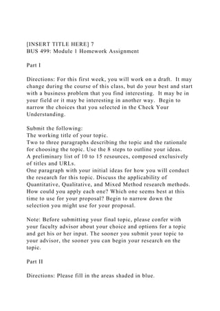 [INSERT TITLE HERE] 7
BUS 499: Module 1 Homework Assignment
Part I
Directions: For this first week, you will work on a draft. It may
change during the course of this class, but do your best and start
with a business problem that you find interesting. It may be in
your field or it may be interesting in another way. Begin to
narrow the choices that you selected in the Check Your
Understanding.
Submit the following:
The working title of your topic.
Two to three paragraphs describing the topic and the rationale
for choosing the topic. Use the 8 steps to outline your ideas.
A preliminary list of 10 to 15 resources, composed exclusively
of titles and URLs.
One paragraph with your initial ideas for how you will conduct
the research for this topic. Discuss the applicability of
Quantitative, Qualitative, and Mixed Method research methods.
How could you apply each one? Which one seems best at this
time to use for your proposal? Begin to narrow down the
selection you might use for your proposal.
Note: Before submitting your final topic, please confer with
your faculty advisor about your choice and options for a topic
and get his or her input. The sooner you submit your topic to
your advisor, the sooner you can begin your research on the
topic.
Part II
Directions: Please fill in the areas shaded in blue.
 