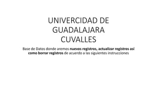 UNIVERCIDAD DE
GUADALAJARA
CUVALLES
Base de Datos donde aremos nuevos registros, actualizar registros así
como borrar registros de acuerdo a las siguientes instrucciones
 