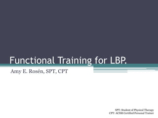 Functional Training for LBP.
Amy E. Rosén, SPT, CPT




                             SPT: Student of Physical Therapy
                         CPT: ACSM Certified Personal Trainer
 