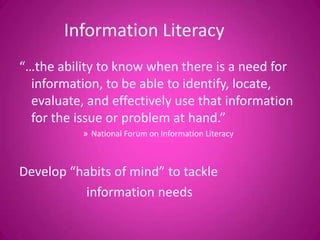 Information Literacy
“…the ability to know when there is a need for
information, to be able to identify, locate,
evaluate, and effectively use that information
for the issue or problem at hand.”
» National Forum on Information Literacy
Develop “habits of mind” to tackle
information needs
 