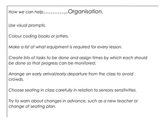 How we can help…………..Organisation.
Use visual prompts.
Colour coding books or jotters.
Make a list of what equipment is required for every lesson.
Create lists of tasks to be done and assign times by which each should
be done so that progress can be monitored.
Arrange an early arrival/early departure from the class to avoid
crowds.
Choose seating in class carefully in relation to sensory sensitivities.
Try to warn about changes in advance, such as a new teacher or
change of seating plan.
 