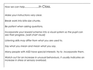 Make your instructions very clear.
Break work into bite-size chunks.
Be patient when asking questions.
Incorporate your reward scheme into a visual system so the pupil can
see their progress. (wall chart visual)
Listening skills may differ from what you are used to.
Say what you mean and mean what you say.
Many people with ASD have special interests- try to incorporate them.
Watch out for an increase in unusual behaviours, it usually indicates an
increase in stress or sensory overload.
How we can help…………..In Class.
 