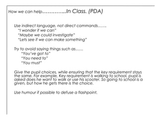 How we can help…………..In Class. (PDA)
Use indirect language, not direct commands…….
“I wonder if we can”
“Maybe we could investigate”
“Lets see if we can make something”
Try to avoid saying things such as……
“You’ve got to”
“You need to”
“You must”
Give the pupil choices, while ensuring that the key requirement stays
the same. For example, Key requirement is walking to school, pupil is
asked does he want to walk or use his scooter. So going to school is a
given, but how he gets there is the choice.
Use humour if possible to defuse a flashpoint.
 
